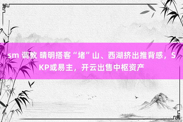 sm 调教 晴明搭客“堵”山、西湖挤出推背感，SKP或易主，开云出售中枢资产