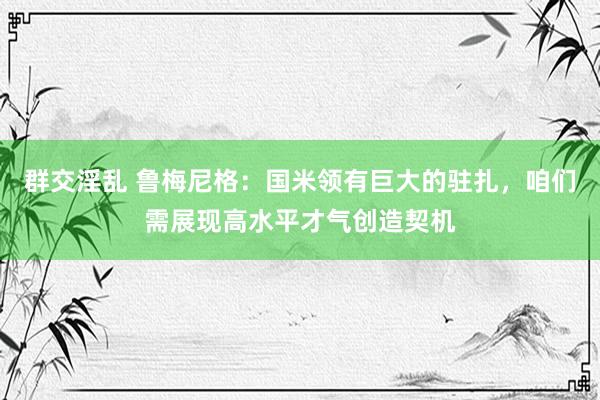 群交淫乱 鲁梅尼格：国米领有巨大的驻扎，咱们需展现高水平才气创造契机