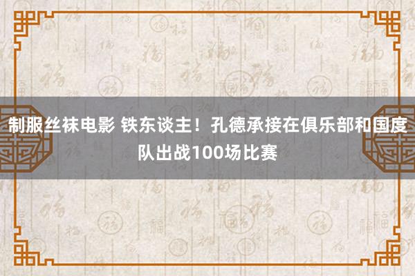 制服丝袜电影 铁东谈主！孔德承接在俱乐部和国度队出战100场比赛