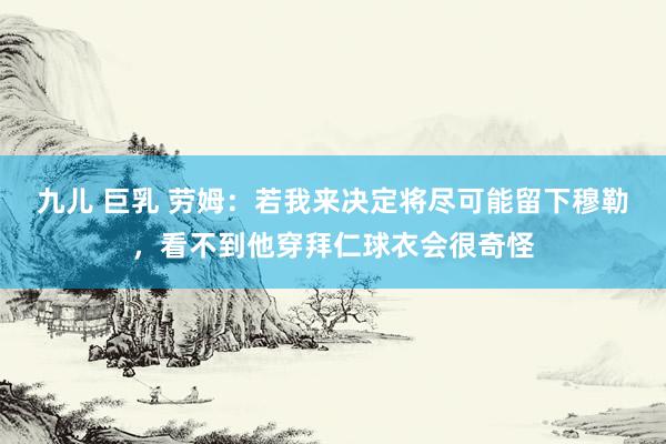 九儿 巨乳 劳姆：若我来决定将尽可能留下穆勒，看不到他穿拜仁球衣会很奇怪