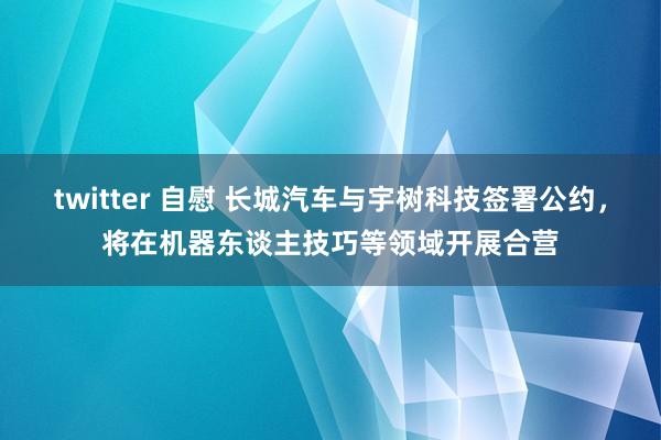 twitter 自慰 长城汽车与宇树科技签署公约，将在机器东谈主技巧等领域开展合营