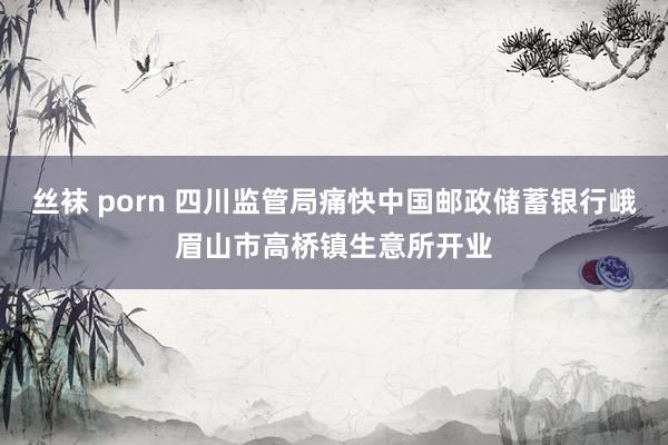 丝袜 porn 四川监管局痛快中国邮政储蓄银行峨眉山市高桥镇生意所开业