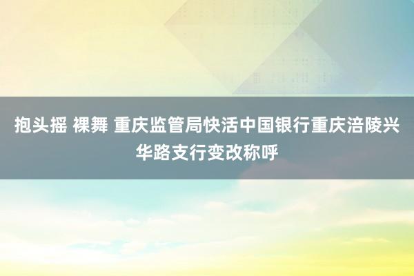 抱头摇 裸舞 重庆监管局快活中国银行重庆涪陵兴华路支行变改称呼