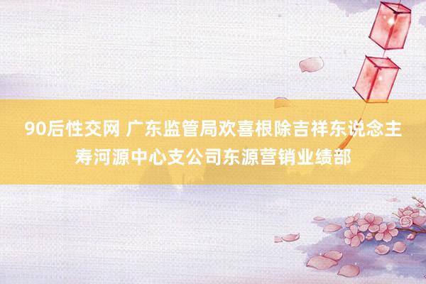 90后性交网 广东监管局欢喜根除吉祥东说念主寿河源中心支公司东源营销业绩部