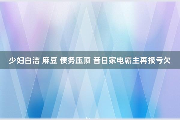 少妇白洁 麻豆 债务压顶 昔日家电霸主再报亏欠
