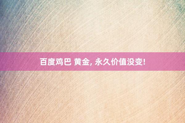 百度鸡巴 黄金， 永久价值没变!