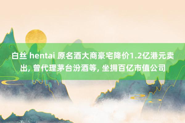 白丝 hentai 原名酒大商豪宅降价1.2亿港元卖出， 曾代理茅台汾酒等， 坐拥百亿市值公司