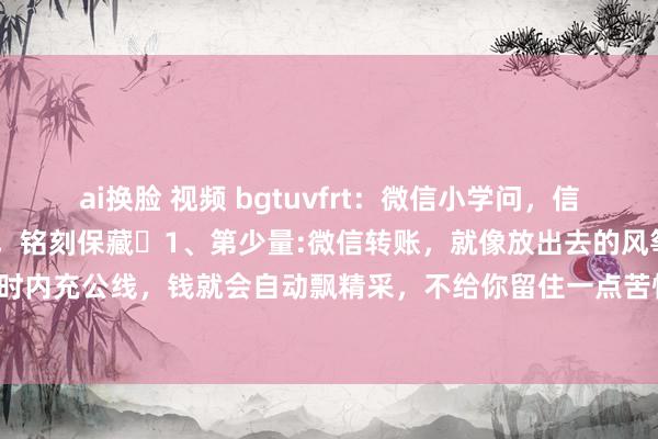 ai换脸 视频 bgtuvfrt：微信小学问，信服大大齐东谈主齐不知谈，铭刻保藏​1、第少量:微信转账，就像放出去的风筝，对方24小时内充公线，钱就会自动飘精采，不给你留住一点苦恼。2、第二点:微信音信长按2秒，能...