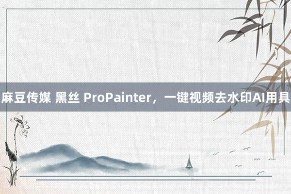 麻豆传媒 黑丝 ProPainter，一键视频去水印AI用具