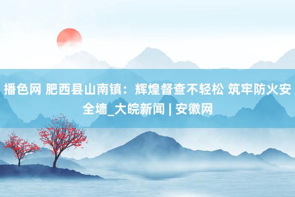 播色网 肥西县山南镇：辉煌督查不轻松 筑牢防火安全墙_大皖新闻 | 安徽网