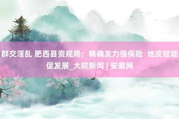 群交淫乱 肥西县资规局：精确发力强保险  地皮赋能促发展_大皖新闻 | 安徽网