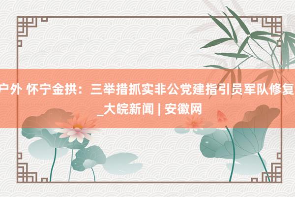 户外 怀宁金拱：三举措抓实非公党建指引员军队修复  _大皖新闻 | 安徽网