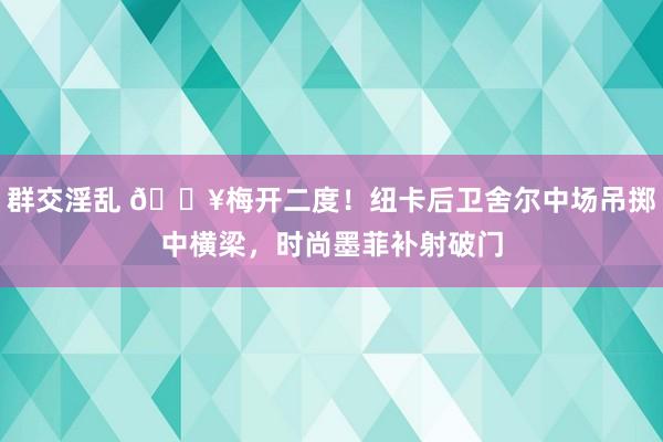群交淫乱 🔥梅开二度！纽卡后卫舍尔中场吊掷中横梁，时尚墨菲补射破门