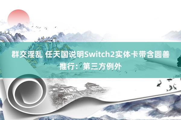 群交淫乱 任天国说明Switch2实体卡带含圆善推行：第三方例外