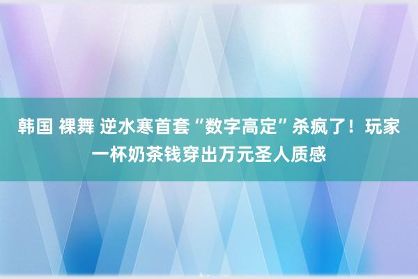 韩国 裸舞 逆水寒首套“数字高定”杀疯了！玩家一杯奶茶钱穿出万元圣人质感