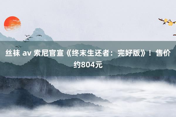 丝袜 av 索尼官宣《终末生还者：完好版》！售价约804元