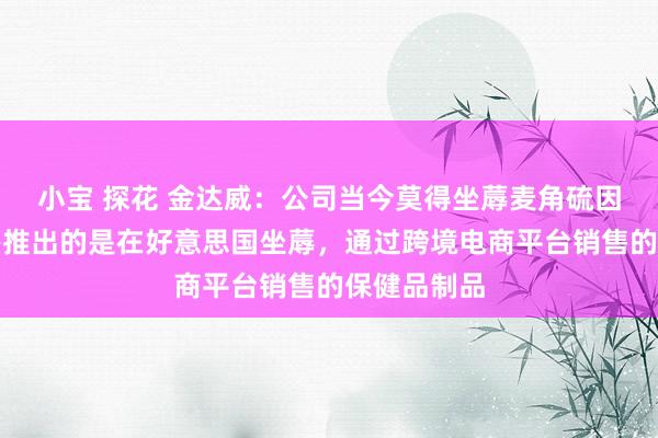 小宝 探花 金达威：公司当今莫得坐蓐麦角硫因原料，筹办推出的是在好意思国坐蓐，通过跨境电商平台销售的保健品制品