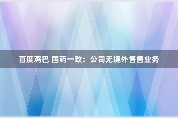 百度鸡巴 国药一致：公司无境外售售业务
