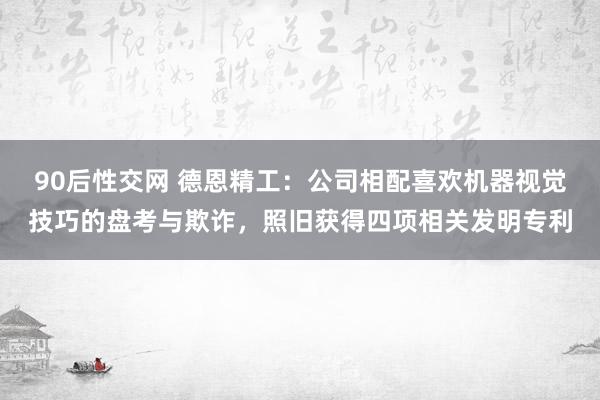 90后性交网 德恩精工：公司相配喜欢机器视觉技巧的盘考与欺诈，照旧获得四项相关发明专利