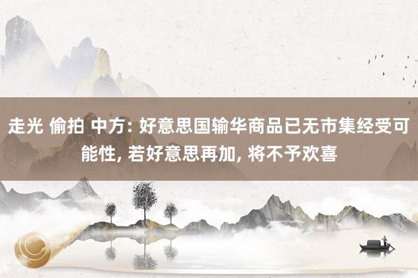 走光 偷拍 中方: 好意思国输华商品已无市集经受可能性， 若好意思再加， 将不予欢喜