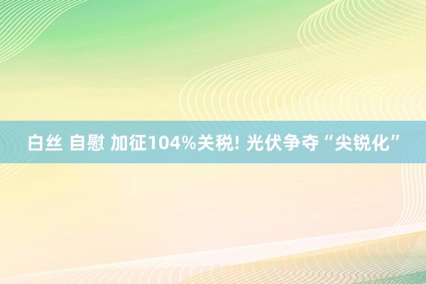 白丝 自慰 加征104%关税! 光伏争夺“尖锐化”