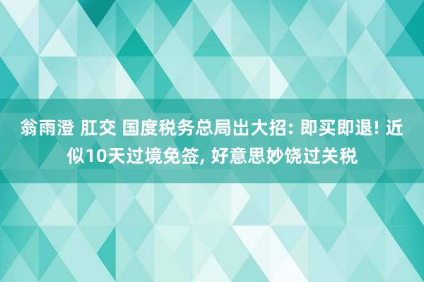 翁雨澄 肛交 国度税务总局岀大招: 即买即退! 近似10天过境免签， 好意思妙饶过关税