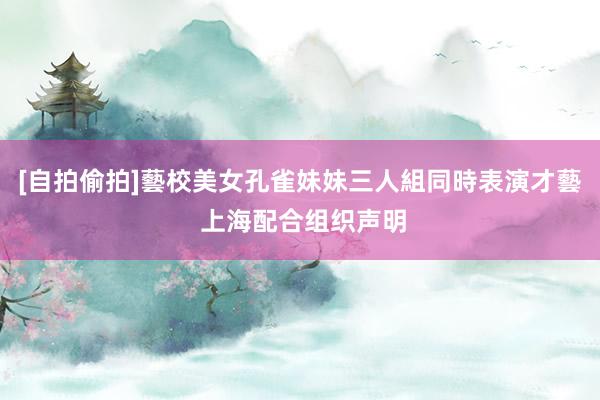 [自拍偷拍]藝校美女孔雀妹妹三人組同時表演才藝 上海配合组织声明