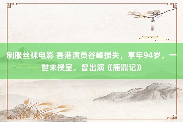 制服丝袜电影 香港演员谷峰损失，享年94岁，一世未授室，曾出演《鹿鼎记》