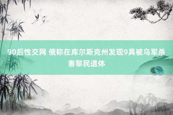90后性交网 俄称在库尔斯克州发现9具被乌军杀害黎民遗体