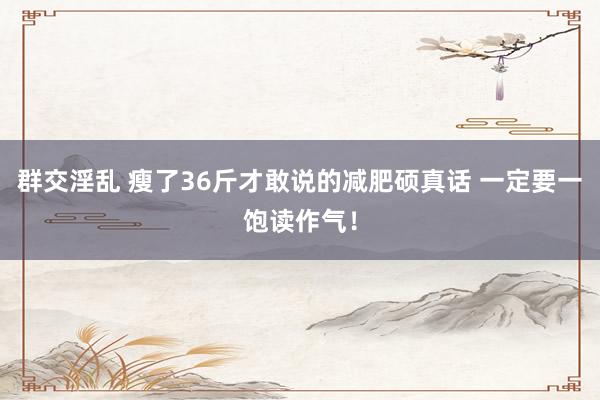 群交淫乱 瘦了36斤才敢说的减肥硕真话 一定要一饱读作气！