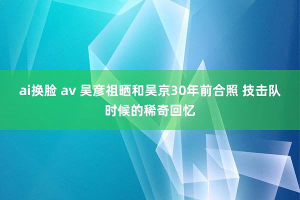 ai换脸 av 吴彦祖晒和吴京30年前合照 技击队时候的稀奇回忆