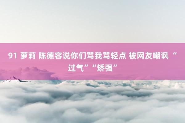 91 萝莉 陈德容说你们骂我骂轻点 被网友嘲讽 “过气”“矫强”