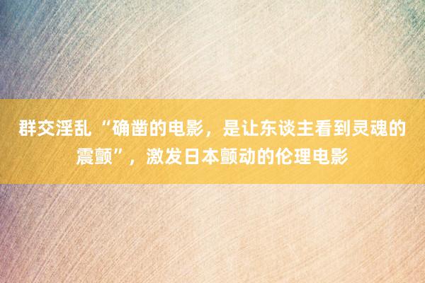 群交淫乱 “确凿的电影，是让东谈主看到灵魂的震颤”，激发日本颤动的伦理电影