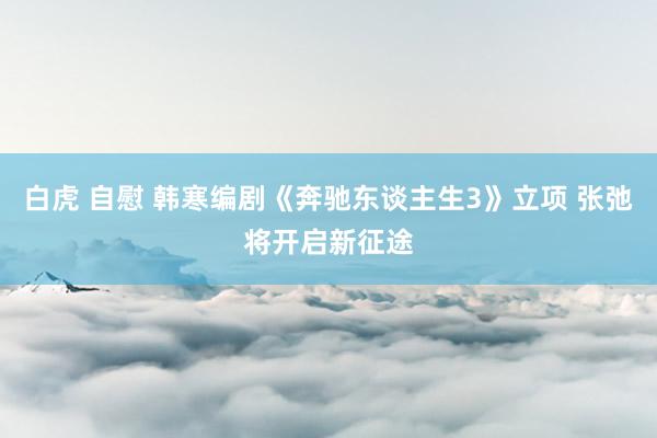 白虎 自慰 韩寒编剧《奔驰东谈主生3》立项 张弛将开启新征途