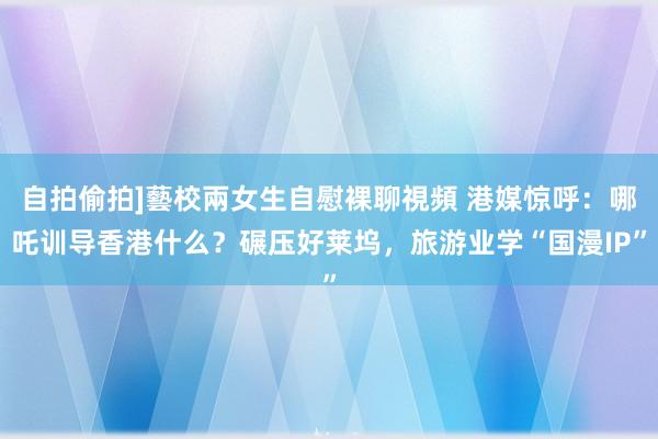自拍偷拍]藝校兩女生自慰裸聊視頻 港媒惊呼：哪吒训导香港什么？碾压好莱坞，旅游业学“国漫IP”