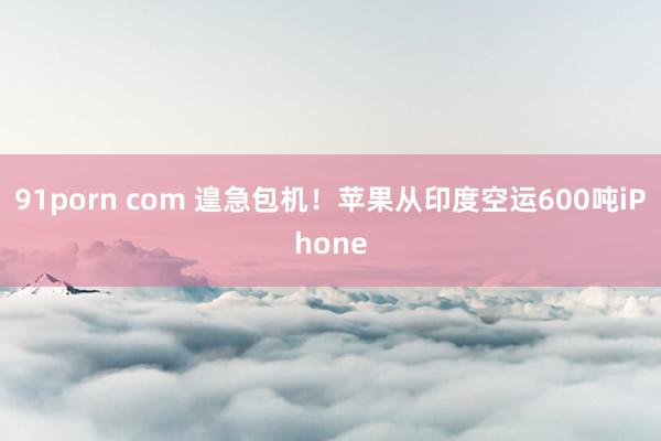 91porn com 遑急包机！苹果从印度空运600吨iPhone