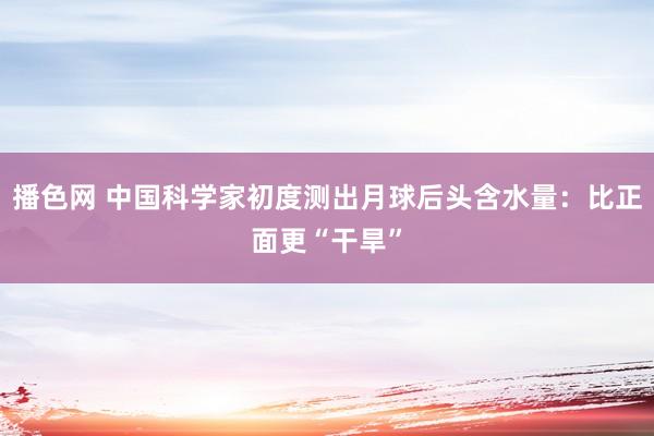 播色网 中国科学家初度测出月球后头含水量：比正面更“干旱”