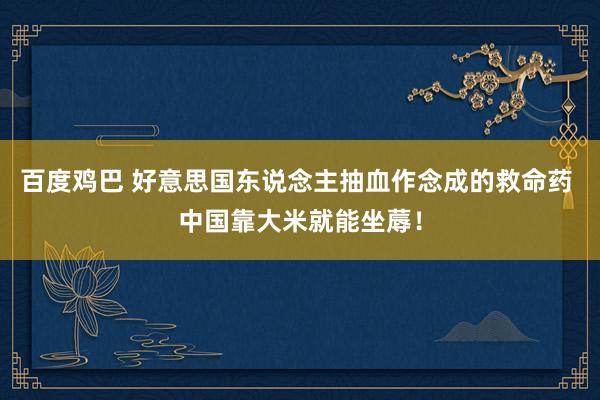 百度鸡巴 好意思国东说念主抽血作念成的救命药 中国靠大米就能坐蓐！