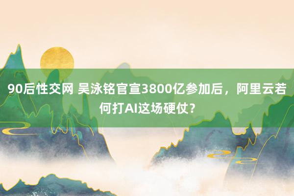 90后性交网 吴泳铭官宣3800亿参加后，阿里云若何打AI这场硬仗？