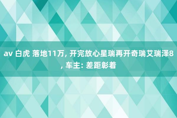 av 白虎 落地11万， 开完放心星瑞再开奇瑞艾瑞泽8， 车主: 差距彰着