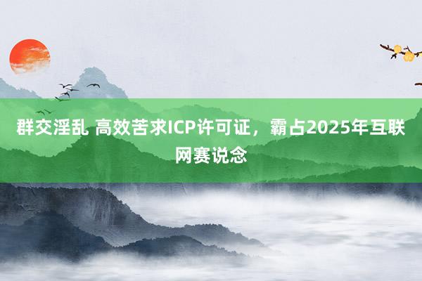 群交淫乱 高效苦求ICP许可证，霸占2025年互联网赛说念