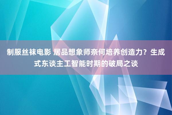制服丝袜电影 居品想象师奈何培养创造力？生成式东谈主工智能时期的破局之谈