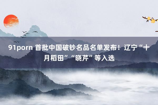 91porn 首批中国破钞名品名单发布！辽宁“十月稻田”“晓芹”等入选