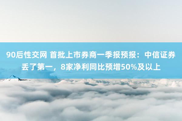 90后性交网 首批上市券商一季报预报：中信证券丢了第一，8家净利同比预增50%及以上