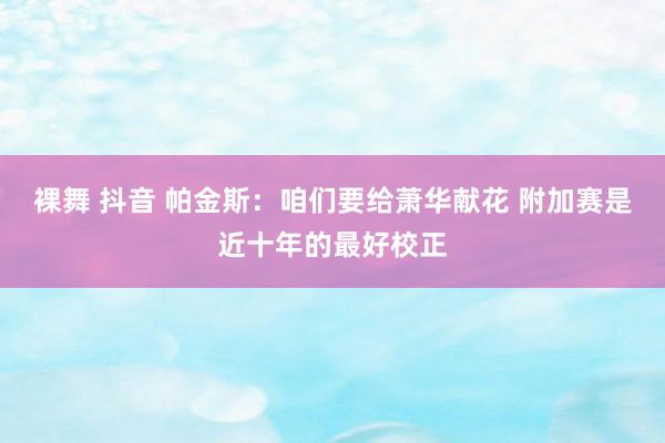 裸舞 抖音 帕金斯：咱们要给萧华献花 附加赛是近十年的最好校正