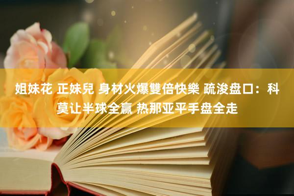 姐妹花 正妹兒 身材火爆雙倍快樂 疏浚盘口:科莫让半球全赢 热那亚平手盘全走