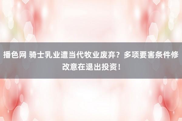 播色网 骑士乳业遭当代牧业废弃？多项要害条件修改意在退出投资！