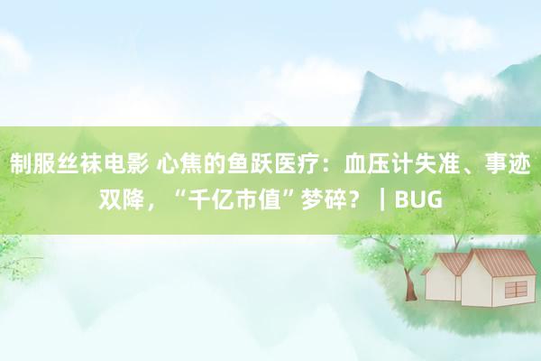 制服丝袜电影 心焦的鱼跃医疗：血压计失准、事迹双降，“千亿市值”梦碎？｜BUG