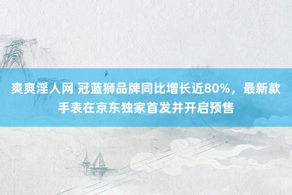 爽爽淫人网 冠蓝狮品牌同比增长近80%，最新款手表在京东独家首发并开启预售