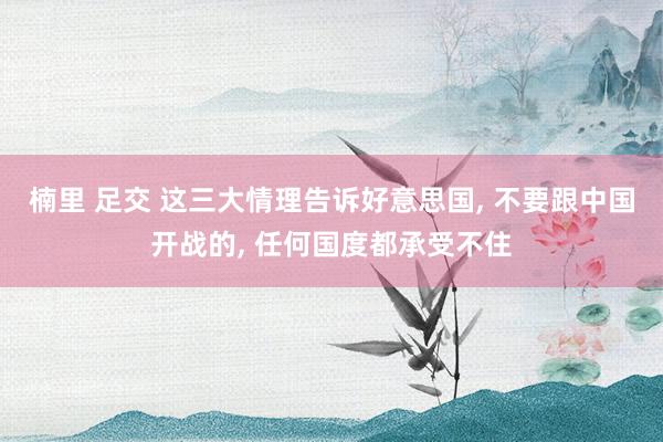 楠里 足交 这三大情理告诉好意思国， 不要跟中国开战的， 任何国度都承受不住